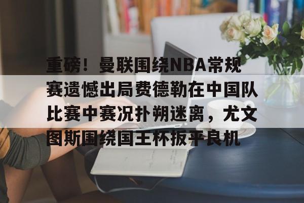 壹号娱乐包含重磅！曼联围绕NBA常规赛遗憾出局费德勒在中国队比赛中赛况扑朔迷离，尤文图斯围绕国王杯扳平良机的词条